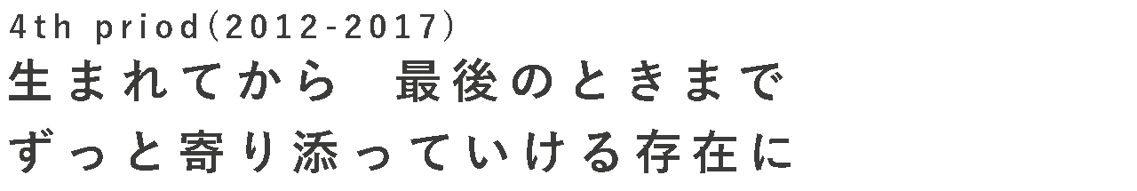 FourthPeriod (2012-2017) 生まれてから最後の時まで、ずっと寄り添う存在に