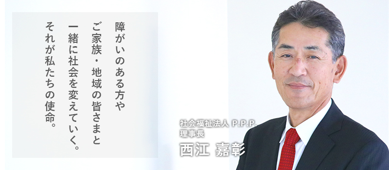 障がいのある方やご家族、地域のみなさんと一緒に社会を変えていく。それが我々の使命。社会福祉法人 P.P.P. 理事長 西江 嘉彰