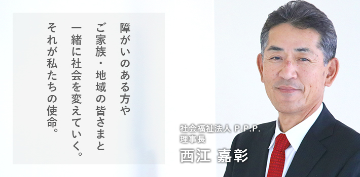 障がいのある方やご家族、地域のみなさんと一緒に社会を変えていく。それが我々の使命。社会福祉法人 P.P.P. 理事長 西江 嘉彰