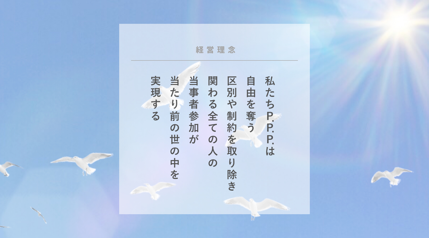 社会福祉法人 P.P.P.の理念 私たちP.P.P.は自由を奪う区別や制約を取り除き関わる全ての人の当事者参加が当たり前の世の中を実現する