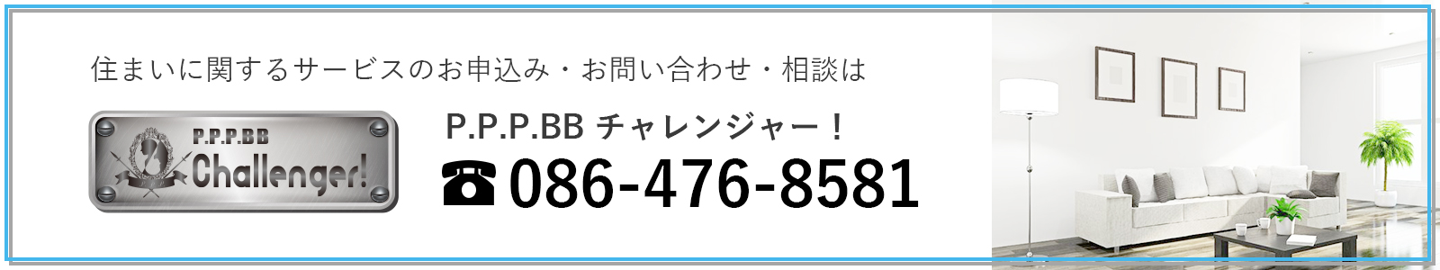 住まいに関するサービスのお申込み・お問い合わせ・相談は P.P.P.BBチャレンジャー！ tel:086-476-8580