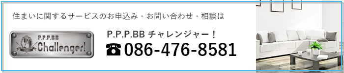 住まいに関するサービスのお申込み・お問い合わせ・相談は P.P.P.BBチャレンジャー！ tel:086-476-8580